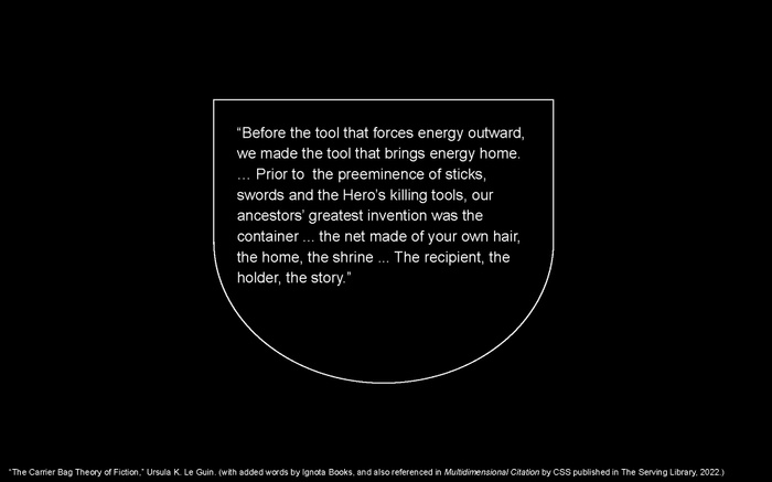 LC presentation slide: quote from “The Carrier Bag Theory of Fiction,” Ursula K. Le Guin, with added words by Ignota Books, and also referenced in Multidimensional Citation by CSS published in The Serving Library, 2022: “Before the tool that forces energy outward, we made the tool that brings energy home. … Prior to the preeminence of sticks, swords and the Hero’s killing tools, our ancestors’ greatest invention was the container ... the net made of your own hair, the home, the shrine ... The recipient, the holder, the story.”