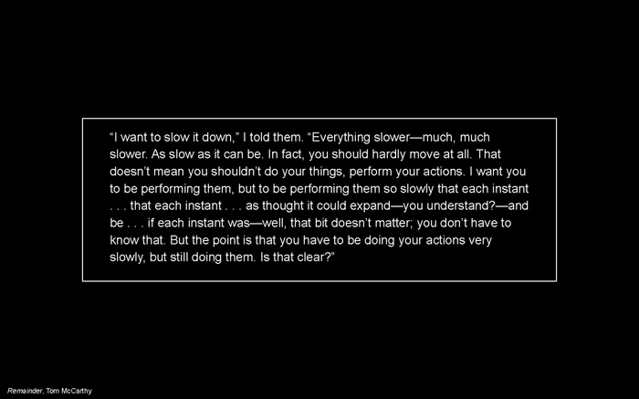 LC presentation slide: quote in Remainder by Tom McCarthy "'I want to slow it down,' I told them. 'Everything slower—much, much slower. As slow as it can be. In fact, you should hardly move at all. That doesn’t mean you shouldn’t do your things, perform your actions. I want you to be performing them, but to be performing them so slowly that each instant . . . that each instant . . . as thought it could expand—you understand?—and be . . . if each instant was—well, that bit doesn’t matter; you don’t have to know that. But the point is that you have to be doing your actions very slowly, but still doing them. Is that clear?'