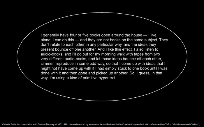 LC presentation slide: quote from Octavia Butler in conversation with Samuel Delaney at MIT, 1996. Also referenced by Kameelah Janan Rasheed in the Creative Independent; also referenced by CSS in “Multidimensional Citation": "I generally have four or five books open around the house — I live alone; I can do this — and they are not books on the same subject. They don’t relate to each other in any particular way, and the ideas they present bounce off one another. And I like this effect. I also listen to audio-books, and I’ll go out for my morning walk with tapes from two very different audio-books, and let those ideas bounce off each other, simmer, reproduce in some odd way, so that I come up with ideas that I might not have come up with if I had simply stuck to one book until I was done with it and then gone and picked up another. So, I guess, in that way, I’m using a kind of primitive hypertext."